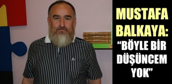 MUSTAFA BALKAYA: 'BÖYLE BİR DÜŞÜNCEM YOK'